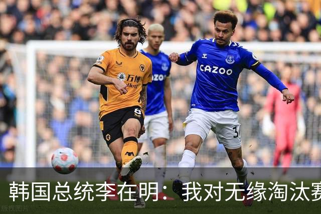 韩国总统李在明：我对无缘淘汰赛这个结果感到无比困惑和荒谬